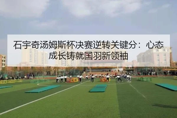 石宇奇汤姆斯杯决赛逆转关键分：心态成长铸就国羽新领袖